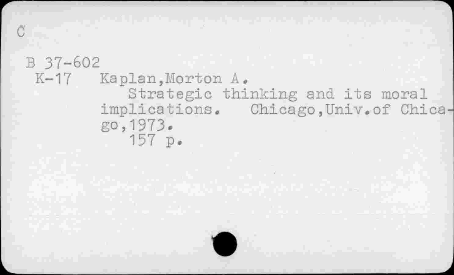 ﻿0
B 37-602
K-17	Kaplan,Morton A,
Strategic thinking and its moral implications.	Chicago,Univ.of Chica
go,1973.
157 p.